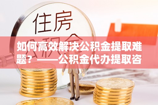 道里如何高效解决公积金提取难题？——公积金代办提取咨询服务全解析