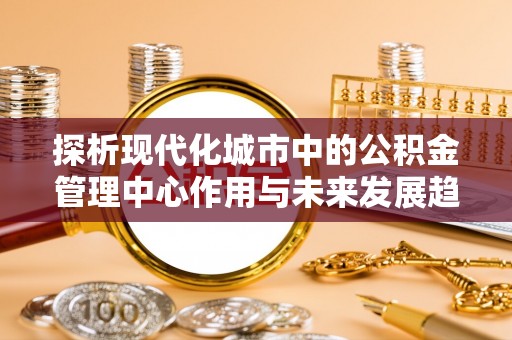 道里探析现代化城市中的公积金管理中心作用与未来发展趋势