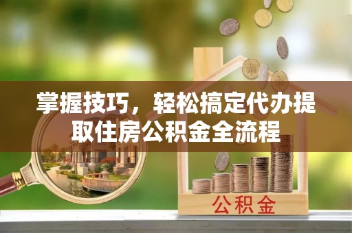 道里掌握技巧，轻松搞定代办提取住房公积金全流程