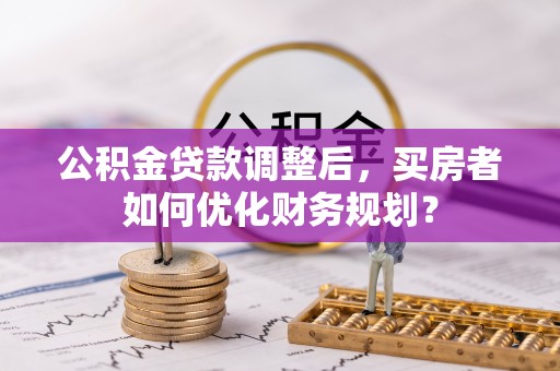 道里公积金贷款调整后，买房者如何优化财务规划？