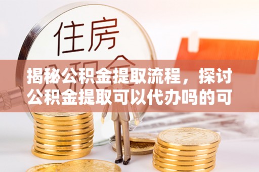 道里揭秘公积金提取流程，探讨公积金提取可以代办吗的可行性与注意事项