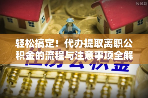道里轻松搞定！代办提取离职公积金的流程与注意事项全解析